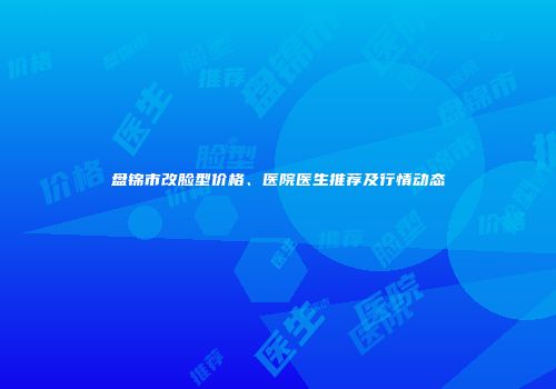 盘锦市改脸型价格、医院医生推荐及行情动态