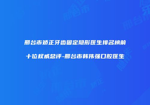 邢台市矫正牙齿固定隐形医生排名榜前十位权威总评-邢台市韩伟强口腔医生