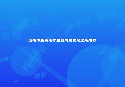 宿州市脱发治疗全新价格表及医院推荐
