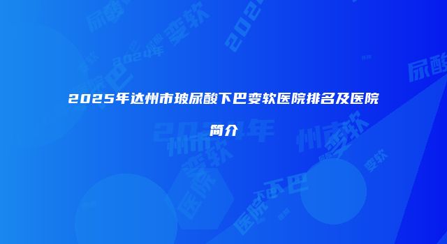 2025年达州市玻尿酸下巴变软医院排名及医院简介