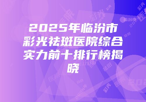 2025年临汾市彩光祛斑医院综合实力前十排行榜揭晓