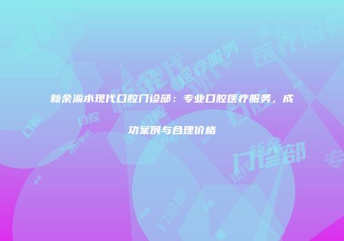 新余渝水现代口腔门诊部：专业口腔医疗服务，成功案例与合理价格