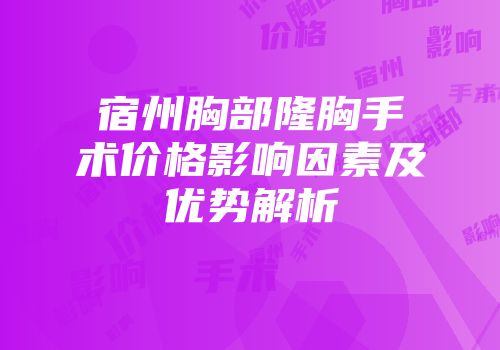 宿州胸部隆胸手术价格影响因素及优势解析