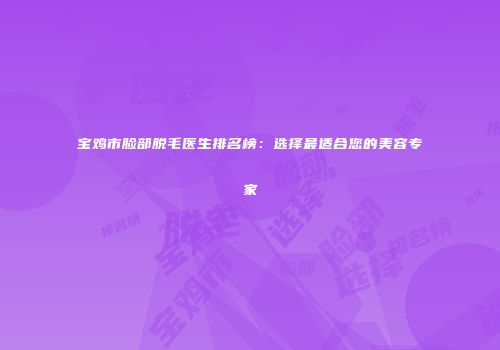 宝鸡市脸部脱毛医生排名榜：选择最适合您的美容专家