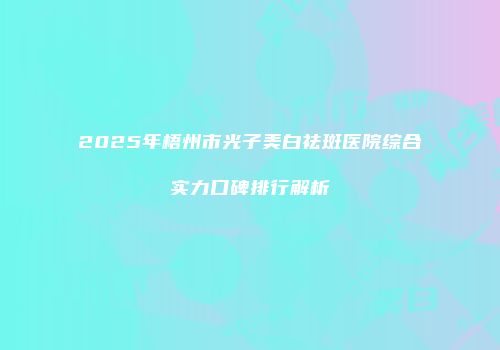 2025年梧州市光子美白祛斑医院综合实力口碑排行解析