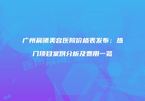 广州晨曦美容医院价格表发布：热门项目案例分析及费用一览