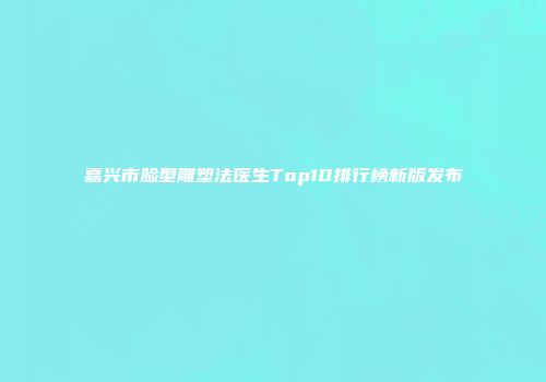 嘉兴市脸型雕塑法医生Top10排行榜新版发布