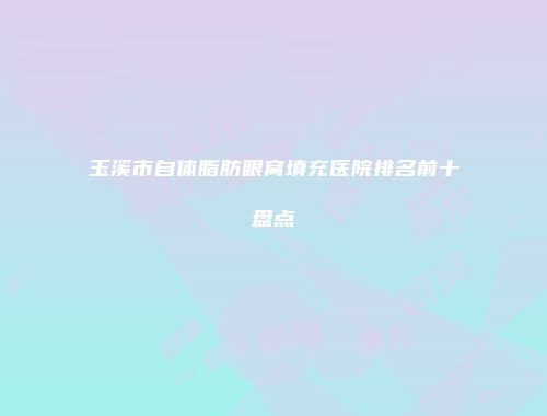 玉溪市自体脂肪眼窝填充医院排名前十盘点