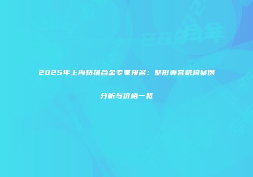 2025年上海钴铬合金专家排名：整形美容机构案例分析与价格一览