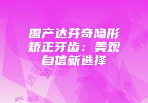 国产达芬奇隐形矫正牙齿：美观自信新选择