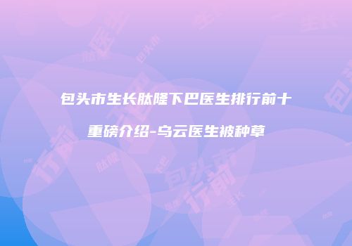 包头市生长肽隆下巴医生排行前十重磅介绍-乌云医生被种草