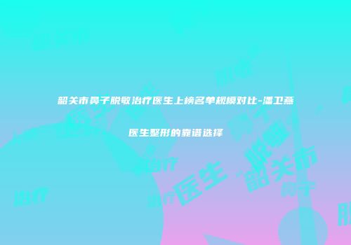 韶关市鼻子脱敏治疗医生上榜名单规模对比-潘卫燕医生整形的靠谱选择