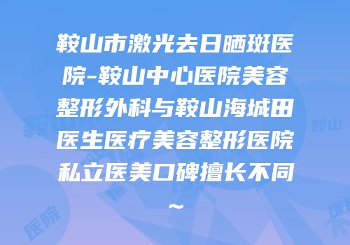鞍山市激光去日晒斑医院-鞍山中心医院美容整形外科与鞍山海城田医生医疗美容整形医院私立医美口碑擅长不同~