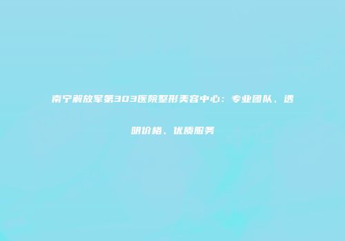 南宁解放军第303医院整形美容中心：专业团队、透明价格、优质服务