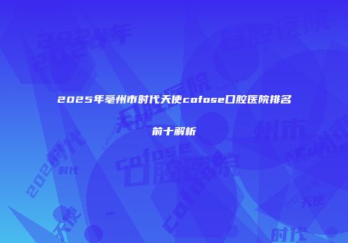2025年亳州市时代天使cofose口腔医院排名前十解析