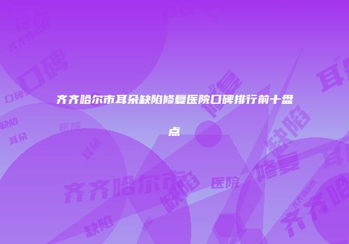 齐齐哈尔市耳朵缺陷修复医院口碑排行前十盘点