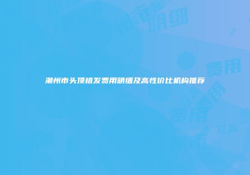 潮州市头顶植发费用明细及高性价比机构推荐