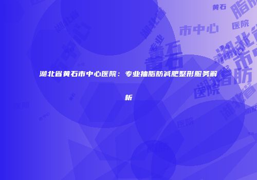 湖北省黄石市中心医院：专业抽脂肪减肥整形服务解析