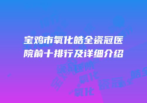 宝鸡市氧化皓全瓷冠医院前十排行及详细介绍