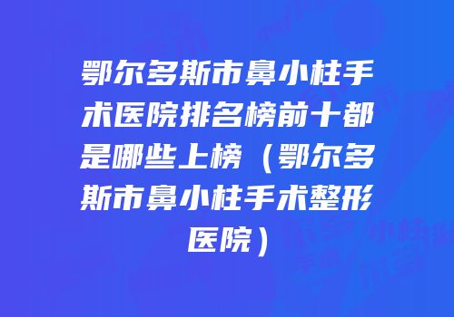 鄂尔多斯市鼻小柱手术医院排名榜前十都是哪些上榜（鄂尔多斯市鼻小柱手术整形医院）
