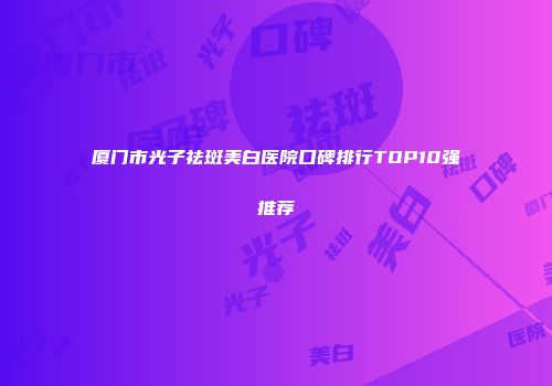 厦门市光子祛斑美白医院口碑排行TOP10强推荐