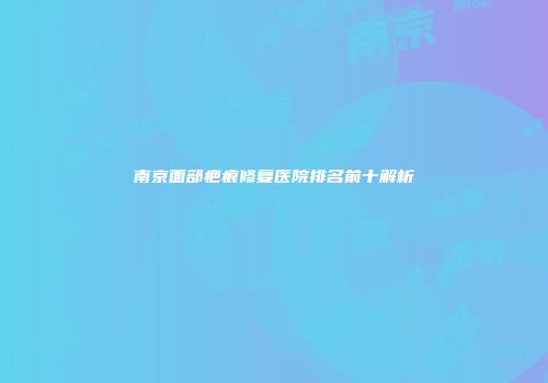南京面部疤痕修复医院排名前十解析