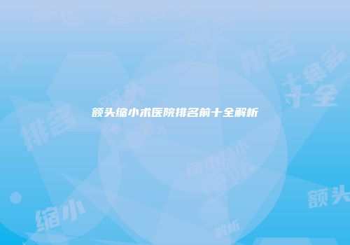 额头缩小术医院排名前十全解析