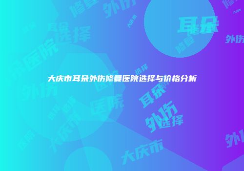 大庆市耳朵外伤修复医院选择与价格分析