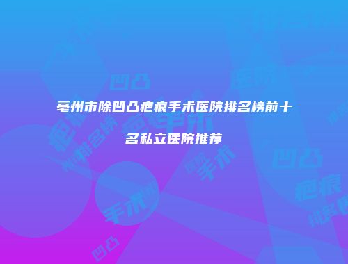 亳州市除凹凸疤痕手术医院排名榜前十名私立医院推荐