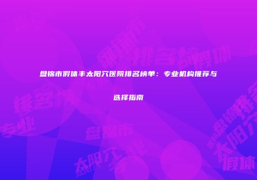盘锦市假体丰太阳穴医院排名榜单：专业机构推荐与选择指南