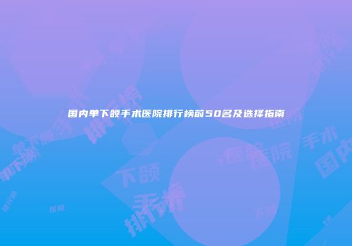 国内单下颌手术医院排行榜前50名及选择指南