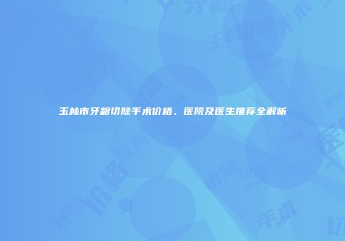 玉林市牙龈切除手术价格、医院及医生推荐全解析