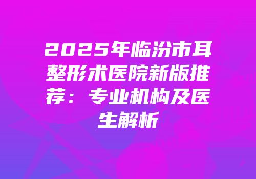 2025年临汾市耳整形术医院新版推荐：专业机构及医生解析