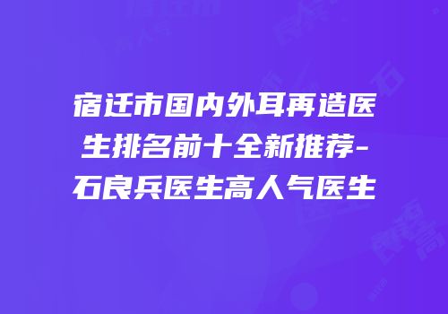 宿迁市国内外耳再造医生排名前十全新推荐-石良兵医生高人气医生