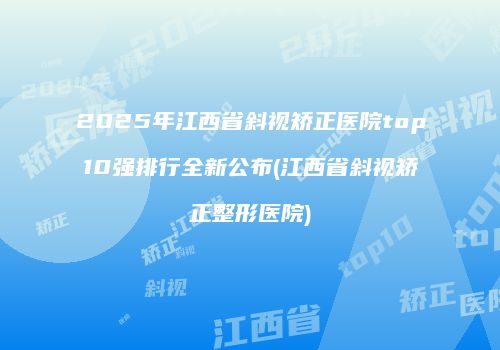 2025年江西省斜视矫正医院top10强排行全新公布(江西省斜视矫正整形医院)