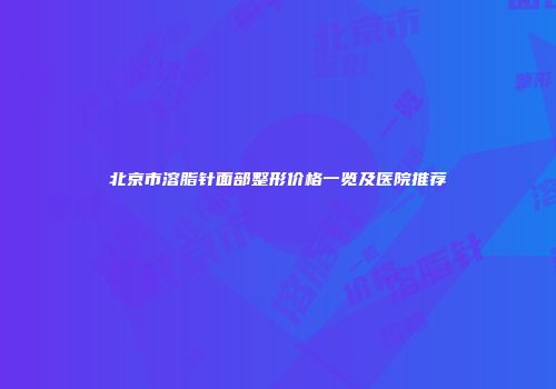 北京市溶脂针面部整形价格一览及医院推荐
