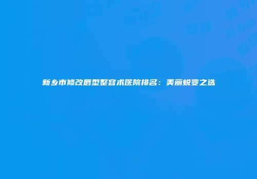 新乡市修改唇型整容术医院排名：美丽蜕变之选