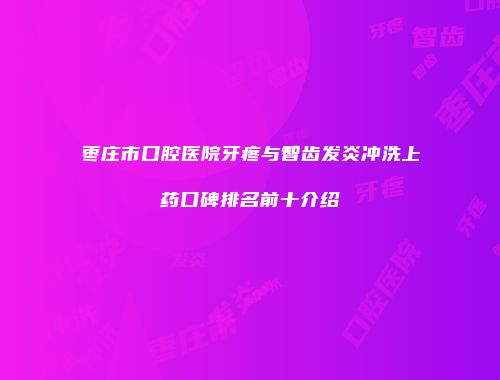 枣庄市口腔医院牙疼与智齿发炎冲洗上药口碑排名前十介绍
