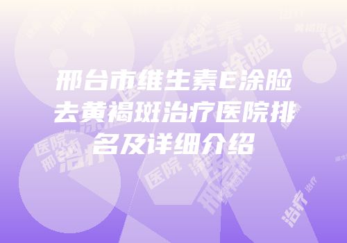 邢台市维生素E涂脸去黄褐斑治疗医院排名及详细介绍