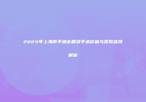 2025年上海市平湖去眼袋手术价格与医院选择解析