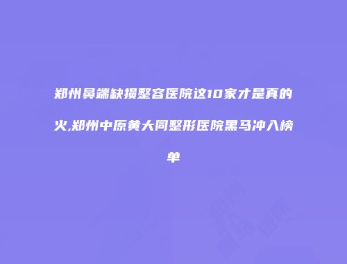 郑州鼻端缺损整容医院这10家才是真的火,郑州中原黄大同整形医院黑马冲入榜单