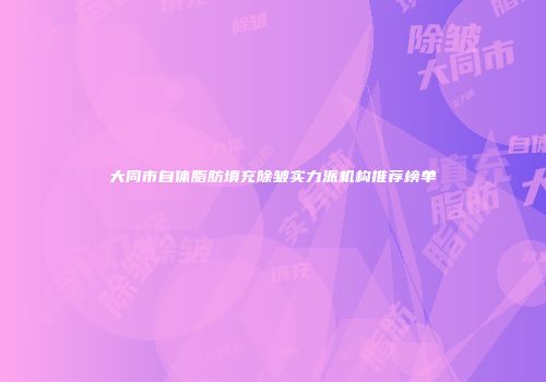 大同市自体脂肪填充除皱实力派机构推荐榜单