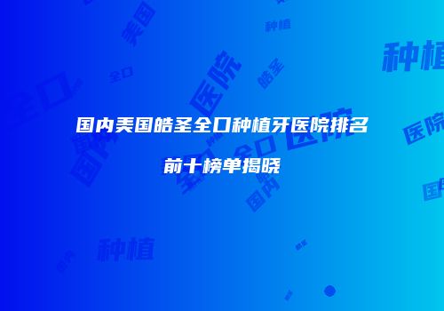 国内美国皓圣全口种植牙医院排名前十榜单揭晓