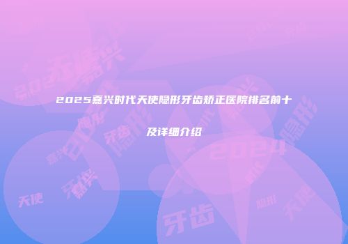 2025嘉兴时代天使隐形牙齿矫正医院排名前十及详细介绍