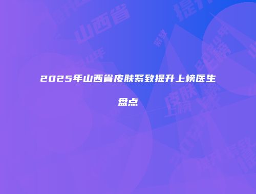 2025年山西省皮肤紧致提升上榜医生盘点