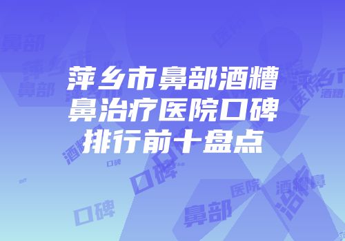 萍乡市鼻部酒糟鼻治疗医院口碑排行前十盘点