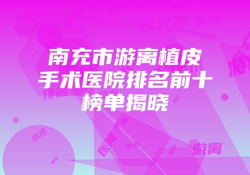 南充市游离植皮手术医院排名前十榜单揭晓