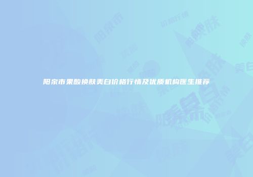 阳泉市果酸换肤美白价格行情及优质机构医生推荐