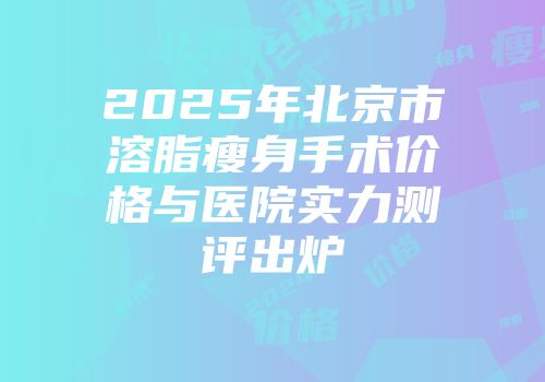 2025年北京市溶脂瘦身手术价格与医院实力测评出炉