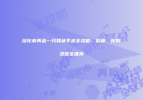 绥化市再造一只耳朵手术全攻略：价格、医院及医生推荐